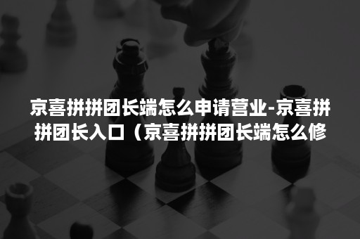 京喜拼拼团长端怎么申请营业-京喜拼拼团长入口（京喜拼拼团长端怎么修改地址）