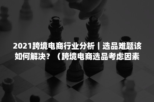 2021跨境电商行业分析｜选品难题该如何解决？（跨境电商选品考虑因素）