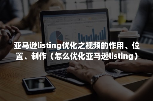 亚马逊listing优化之视频的作用、位置、制作（怎么优化亚马逊listing）