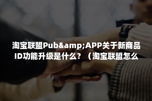 淘宝联盟Pub&APP关于新商品ID功能升级是什么？（淘宝联盟怎么赚佣金）