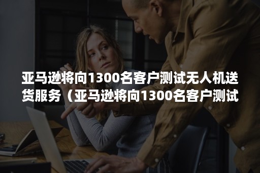 亚马逊将向1300名客户测试无人机送货服务（亚马逊将向1300名客户测试无人机送货服务的案例）