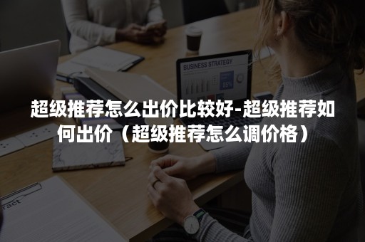 超级推荐怎么出价比较好-超级推荐如何出价（超级推荐怎么调价格）