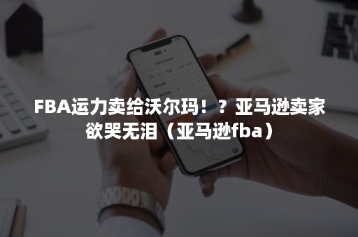 FBA运力卖给沃尔玛！？亚马逊卖家欲哭无泪（亚马逊fba）