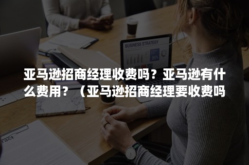 亚马逊招商经理收费吗？亚马逊有什么费用？（亚马逊招商经理要收费吗）