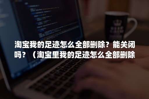 淘宝我的足迹怎么全部删除？能关闭吗？（淘宝里我的足迹怎么全部删除）