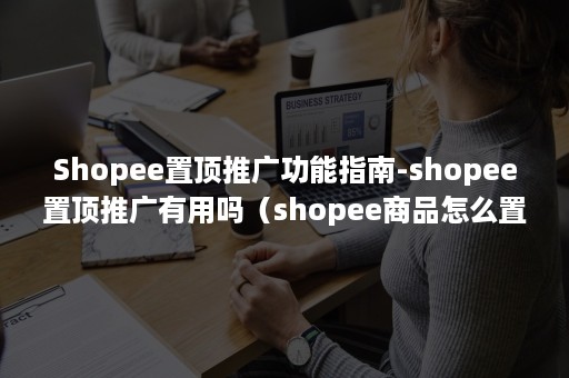 Shopee置顶推广功能指南-shopee置顶推广有用吗（shopee商品怎么置顶）