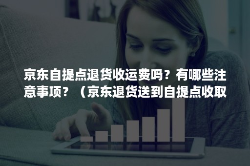 京东自提点退货收运费吗？有哪些注意事项？（京东退货送到自提点收取快递费吗）