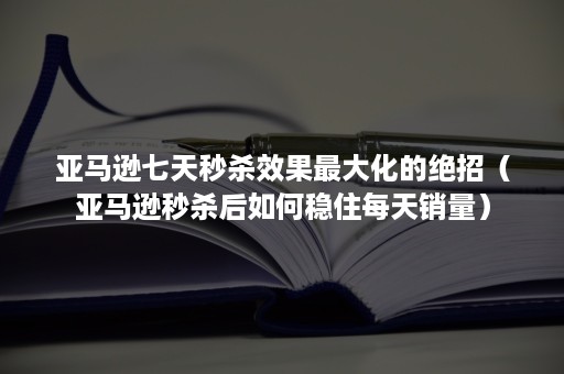 亚马逊七天秒杀效果最大化的绝招（亚马逊秒杀后如何稳住每天销量）