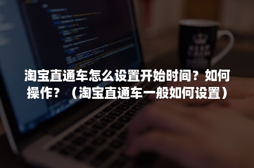 淘宝直通车怎么设置开始时间？如何操作？（淘宝直通车一般如何设置）