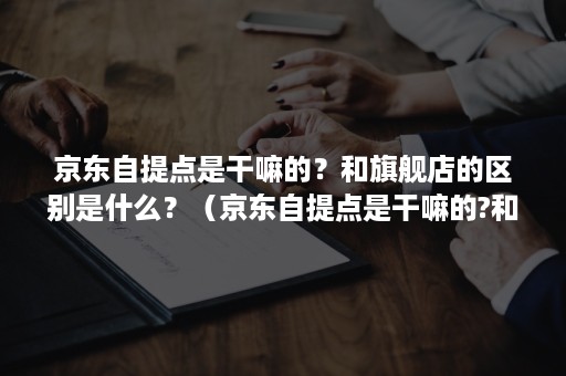 京东自提点是干嘛的？和旗舰店的区别是什么？（京东自提点是干嘛的?和旗舰店的区别是什么呢）