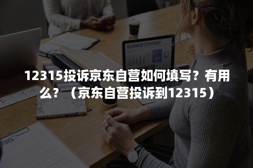 12315投诉京东自营如何填写？有用么？（京东自营投诉到12315）