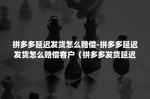 拼多多延迟发货怎么赔偿-拼多多延迟发货怎么赔偿客户（拼多多发货延迟怎么补偿）