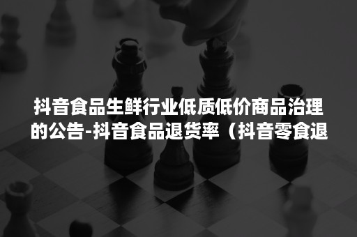 抖音食品生鲜行业低质低价商品治理的公告-抖音食品退货率（抖音零食退货率）