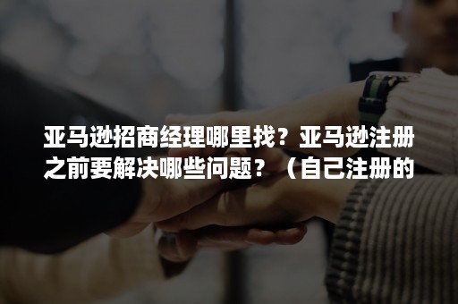 亚马逊招商经理哪里找?亚马逊注册之前要解决哪些问题?(自己注册的亚马逊店铺怎么找招商经理) 亚马逊招商经理哪里找?亚马逊注册之前要解决哪些问题?(自己注册的亚马逊店铺怎么找招商经理)