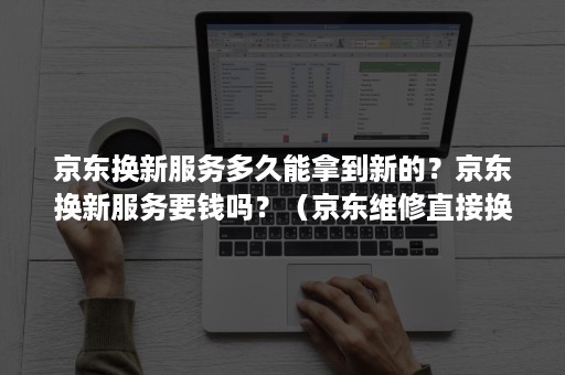 京东换新服务多久能拿到新的？京东换新服务要钱吗？（京东维修直接换新是什么情况）