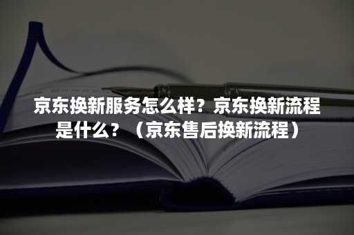 京东换新服务怎么样？京东换新流程是什么？（京东售后换新流程）