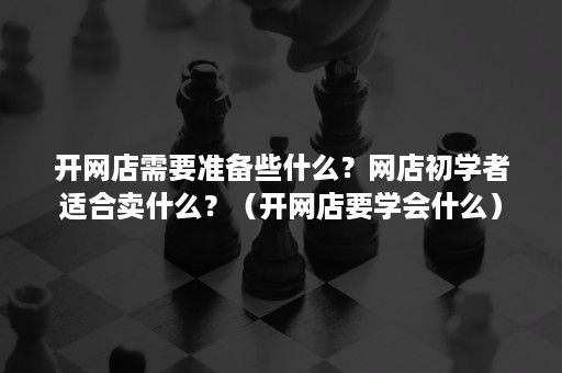 开网店需要准备些什么？网店初学者适合卖什么？（开网店要学会什么）