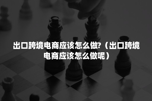 出口跨境电商应该怎么做?（出口跨境电商应该怎么做呢）