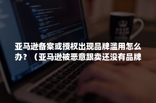 亚马逊备案或授权出现品牌滥用怎么办？（亚马逊被恶意跟卖还没有品牌备案怎么办）