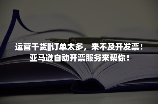 运营干货||订单太多，来不及开发票！亚马逊自动开票服务来帮你！