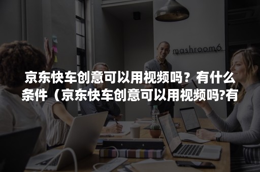 京东快车创意可以用视频吗？有什么条件（京东快车创意可以用视频吗?有什么条件呢）