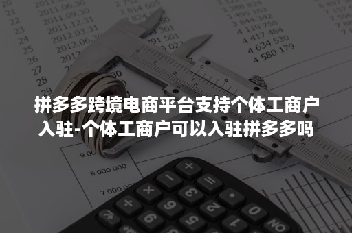 拼多多跨境电商平台支持个体工商户入驻-个体工商户可以入驻拼多多吗