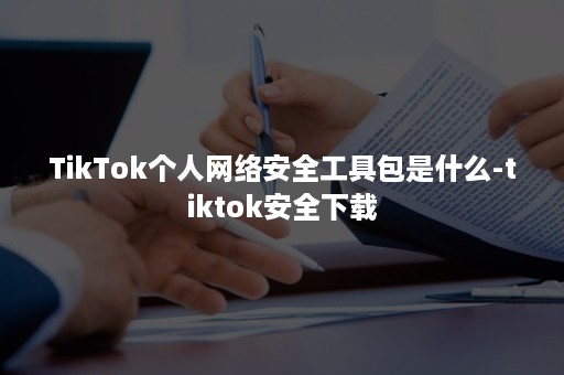 TikTok个人网络安全工具包是什么-tiktok安全下载