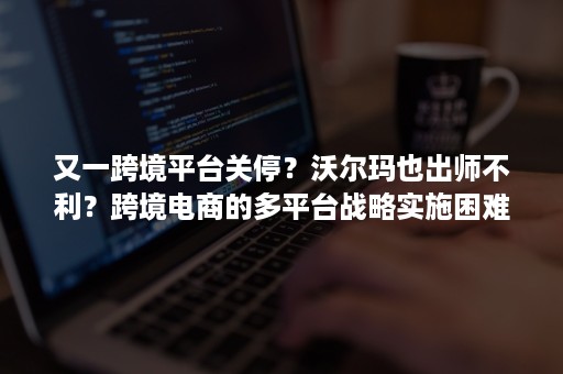 又一跨境平台关停？沃尔玛也出师不利？跨境电商的多平台战略实施困难？