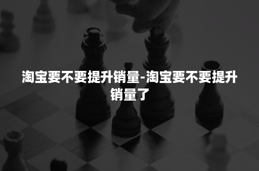 淘宝要不要提升销量-淘宝要不要提升销量了