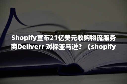 Shopify宣布21亿美元收购物流服务商Deliverr 对标亚马逊？（shopify物流政策）