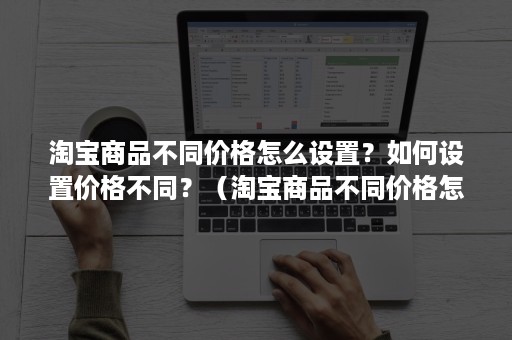 淘宝商品不同价格怎么设置？如何设置价格不同？（淘宝商品不同价格怎么设置?如何设置价格不同呢）