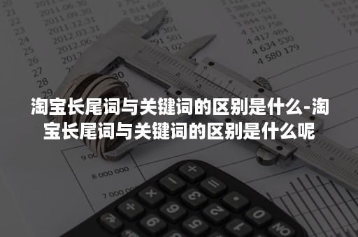 淘宝长尾词与关键词的区别是什么-淘宝长尾词与关键词的区别是什么呢