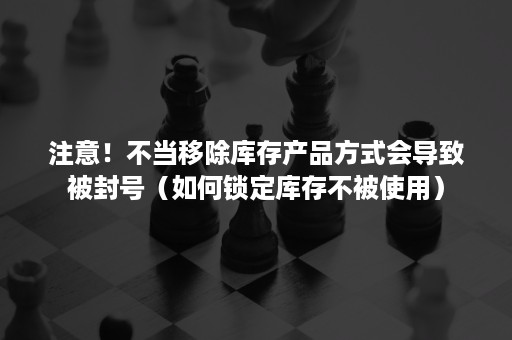 注意！不当移除库存产品方式会导致被封号（如何锁定库存不被使用）