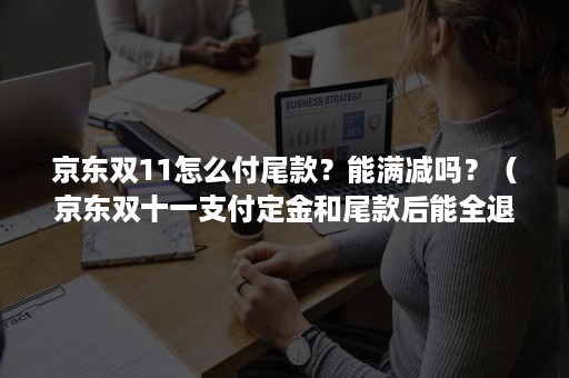 京东双11怎么付尾款？能满减吗？（京东双十一支付定金和尾款后能全退吗）