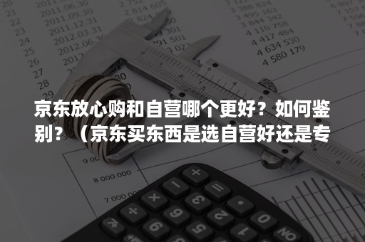 京东放心购和自营哪个更好？如何鉴别？（京东买东西是选自营好还是专卖的）