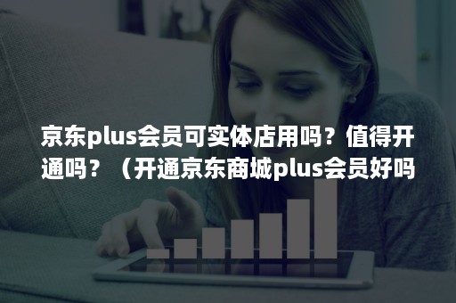 京东plus会员可实体店用吗？值得开通吗？（开通京东商城plus会员好吗）