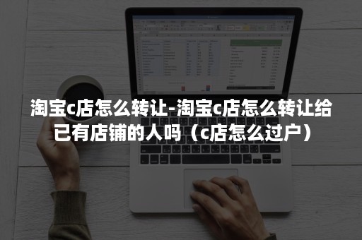 淘宝c店怎么转让-淘宝c店怎么转让给已有店铺的人吗（c店怎么过户）
