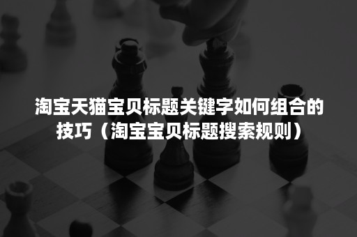 淘宝天猫宝贝标题关键字如何组合的技巧（淘宝宝贝标题搜索规则）