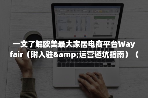 一文了解欧美最大家居电商平台Wayfair（附入驻&运营避坑指南）（美国家居电商平台）