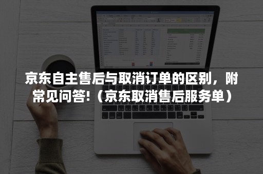 京东自主售后与取消订单的区别，附常见问答!（京东取消售后服务单）