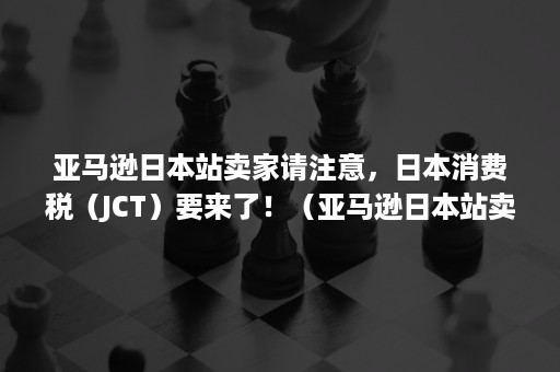 亚马逊日本站卖家请注意，日本消费税（JCT）要来了！（亚马逊日本站卖家需要缴纳消费税么）