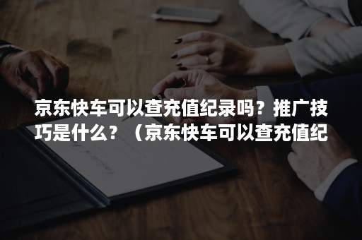 京东快车可以查充值纪录吗？推广技巧是什么？（京东快车可以查充值纪录吗?推广技巧是什么东西）