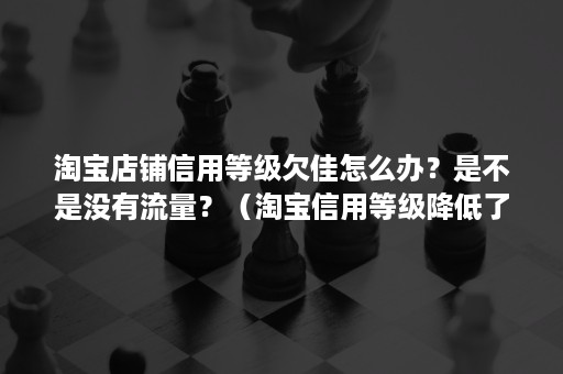 淘宝店铺信用等级欠佳怎么办？是不是没有流量？（淘宝信用等级降低了怎么办）