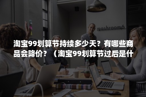 淘宝99划算节持续多少天？有哪些商品会降价？（淘宝99划算节过后是什么节）