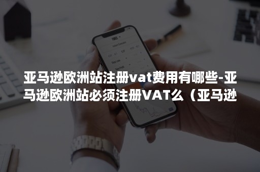 亚马逊欧洲站注册vat费用有哪些-亚马逊欧洲站必须注册VAT么（亚马逊欧洲站是不是必须得开通vat计算器）