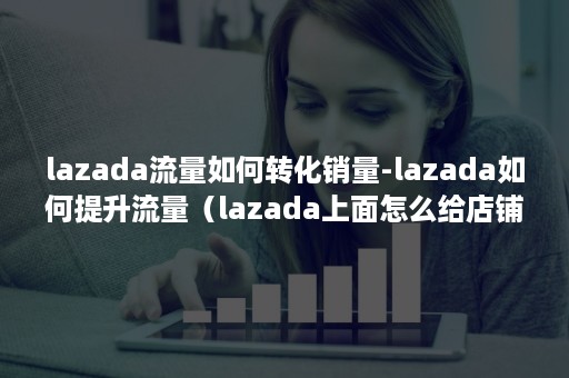 lazada流量如何转化销量-lazada如何提升流量（lazada上面怎么给店铺增加流量）