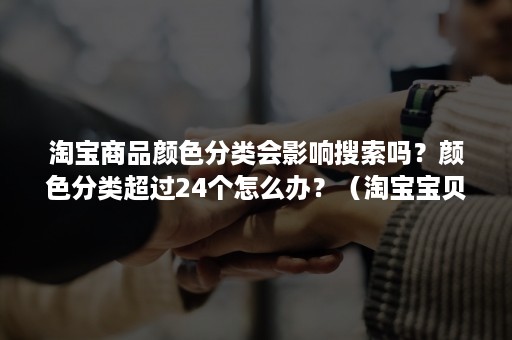 淘宝商品颜色分类会影响搜索吗？颜色分类超过24个怎么办？（淘宝宝贝增加颜色分类有影响吗）