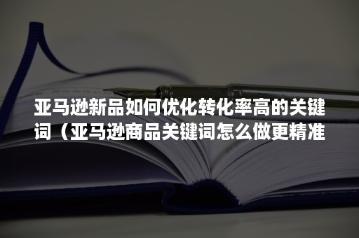 亚马逊新品如何优化转化率高的关键词（亚马逊商品关键词怎么做更精准）