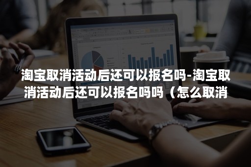 淘宝取消活动后还可以报名吗-淘宝取消活动后还可以报名吗吗（怎么取消淘宝客报名参加的活动）