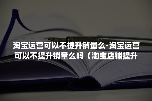 淘宝运营可以不提升销量么-淘宝运营可以不提升销量么吗（淘宝店铺提升销量如何运营）